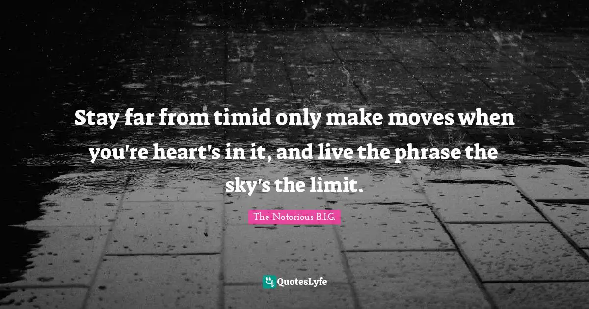 Stay far from timid only make moves when you're heart's in it, and live the phrase the sky's the limit.