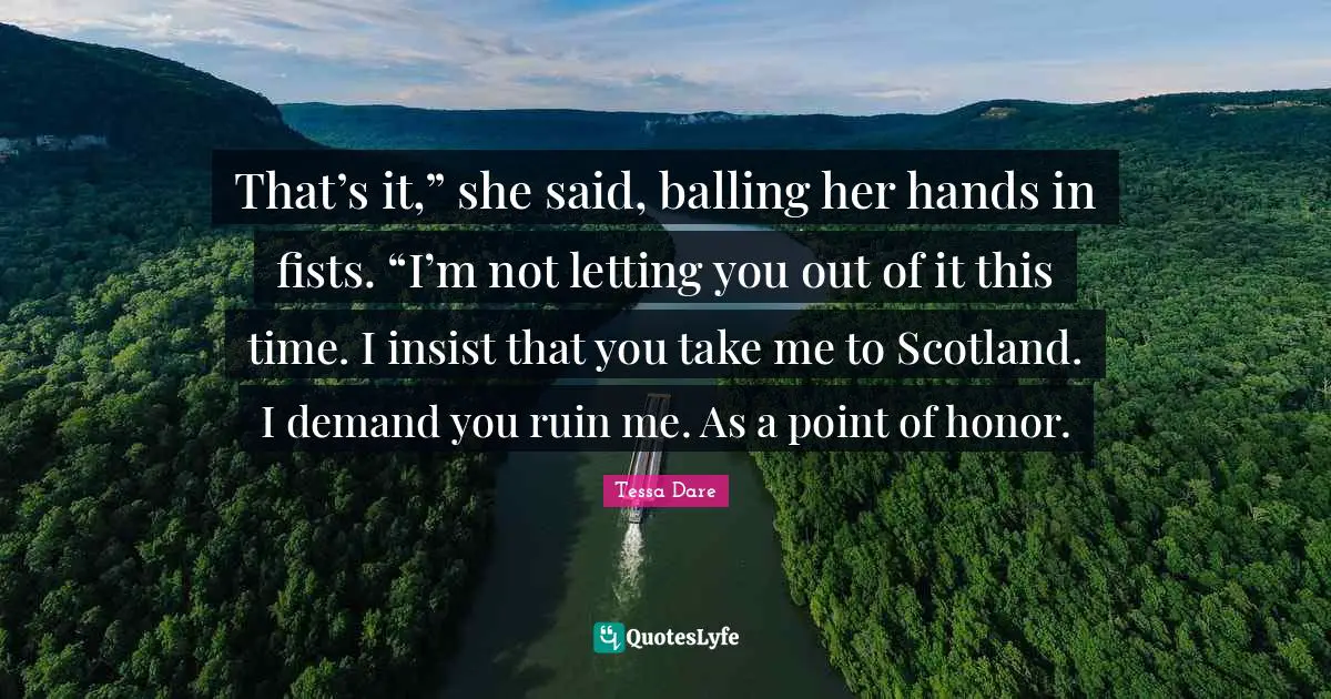 That’s it,” she said, balling her hands in fists. “I’m not letting you out of it this time. I insist that you take me to Scotland. I demand you ruin me. As a point of honor.