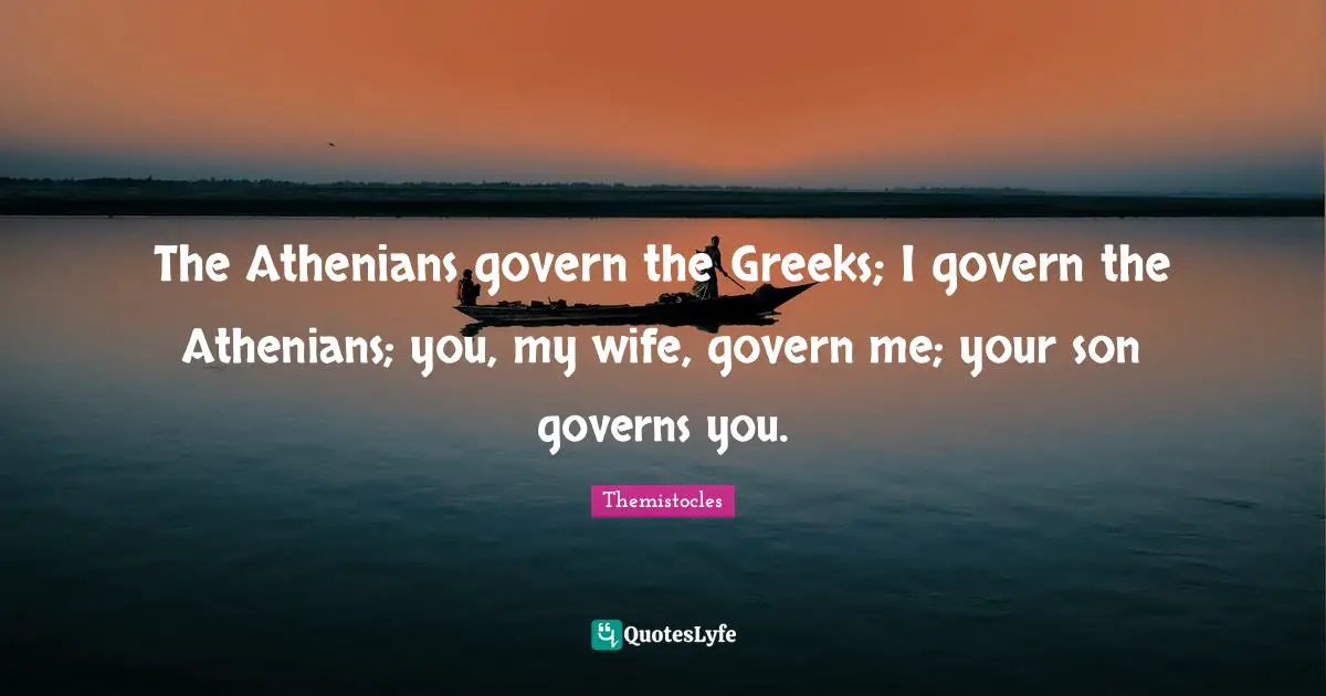 Greek Quotes: "The Athenians govern the Greeks; I govern the Athenians; you, my wife, govern me; your son governs you."