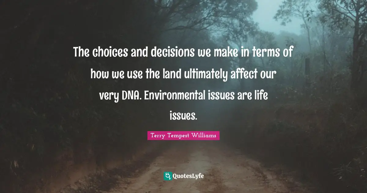 The choices and decisions we make in terms of how we use the land ultimately affect our very DNA. Environmental issues are life issues.
