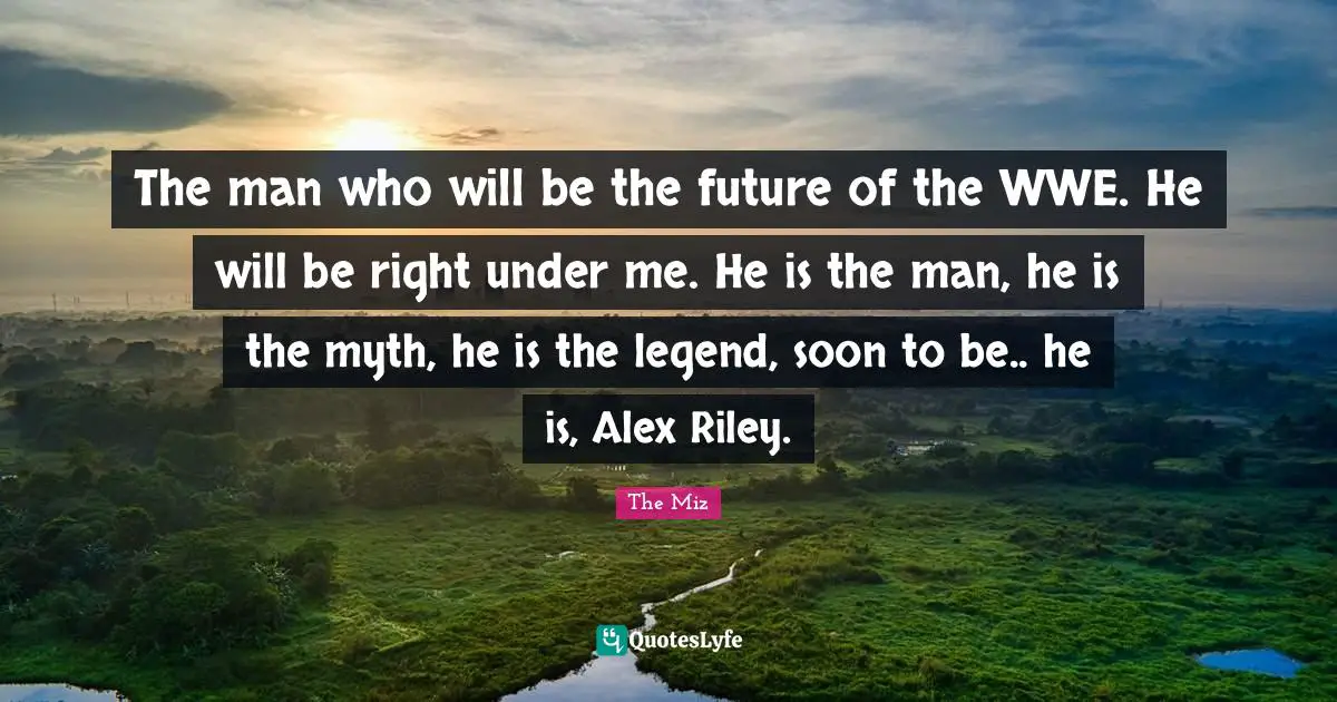 The man who will be the future of the WWE. He will be right under me. He is the man, he is the myth, he is the legend, soon to be.. he is, Alex Riley.