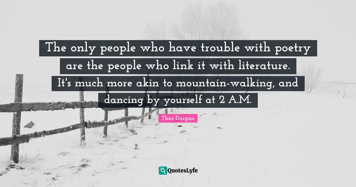 The only people who have trouble with poetry are the people who link it with literature. It's much more akin to mountain-walking, and dancing by yourself at 2 A.M.