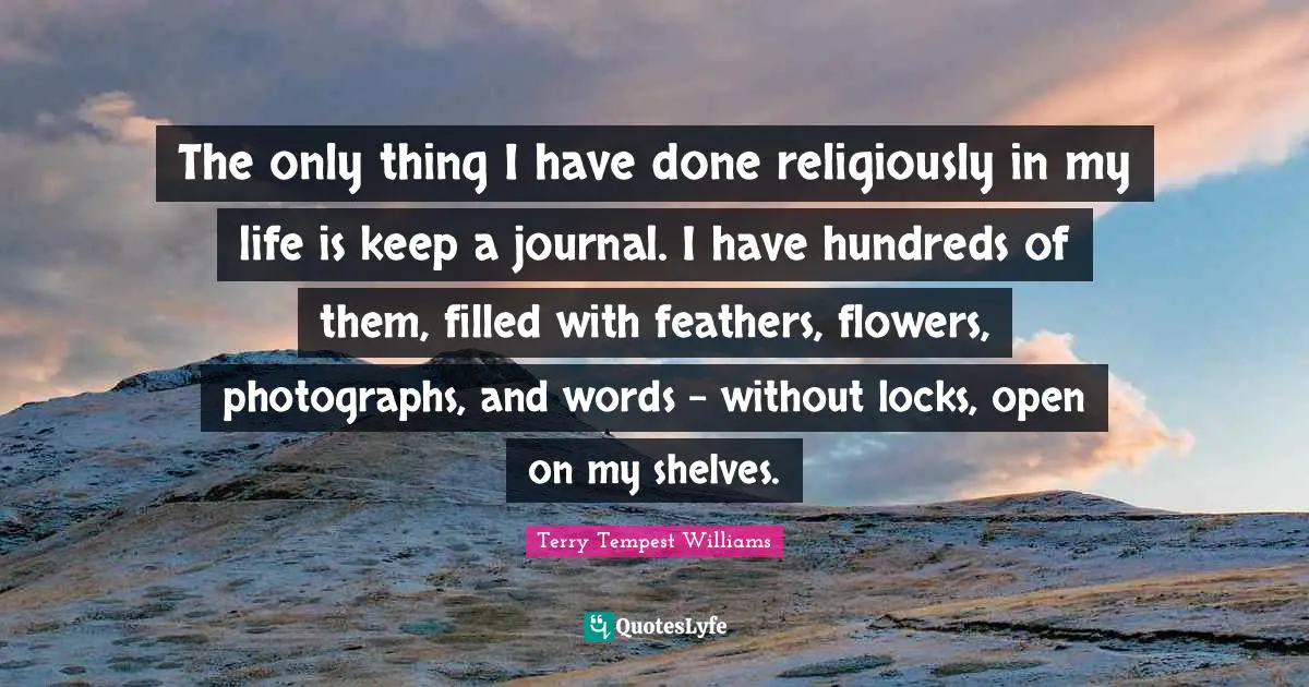 The only thing I have done religiously in my life is keep a journal. I have hundreds of them, filled with feathers, flowers, photographs, and words - without locks, open on my shelves.