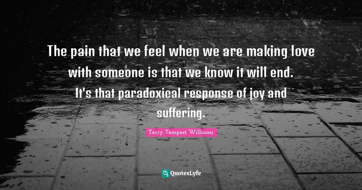 The pain that we feel when we are making love with someone is that we know it will end. It's that paradoxical response of joy and suffering.