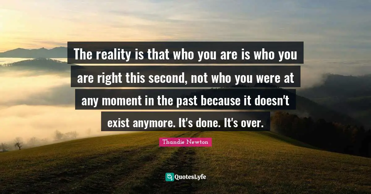 The reality is that who you are is who you are right this second, not who you were at any moment in the past because it doesn't exist anymore. It's done. It's over.