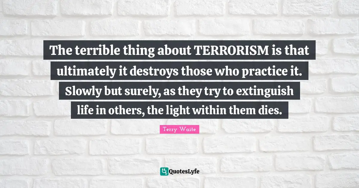 The terrible thing about TERRORISM is that ultimately it destroys those who practice it. Slowly but surely, as they try to extinguish life in others, the light within them dies.