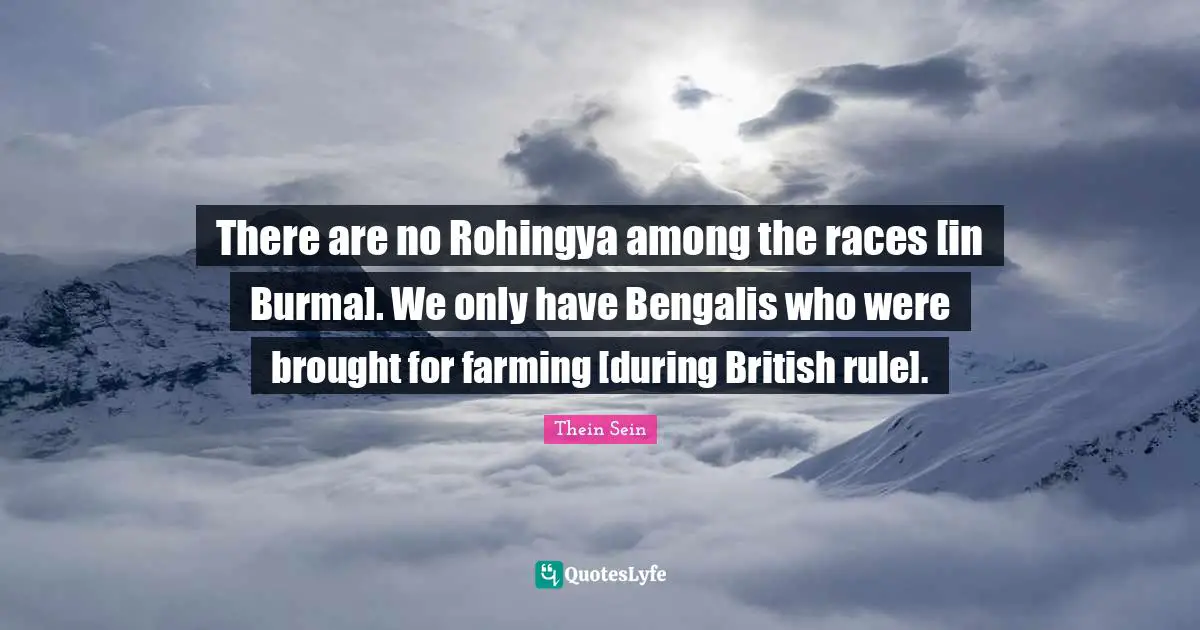 There are no Rohingya among the races [in Burma]. We only have Bengalis who were brought for farming [during British rule].