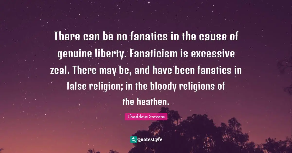 There can be no fanatics in the cause of genuine liberty. Fanaticism is excessive zeal. There may be, and have been fanatics in false religion; in the bloody religions of the heathen.