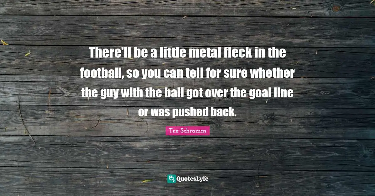 There'll be a little metal fleck in the football, so you can tell for sure whether the guy with the ball got over the goal line or was pushed back.