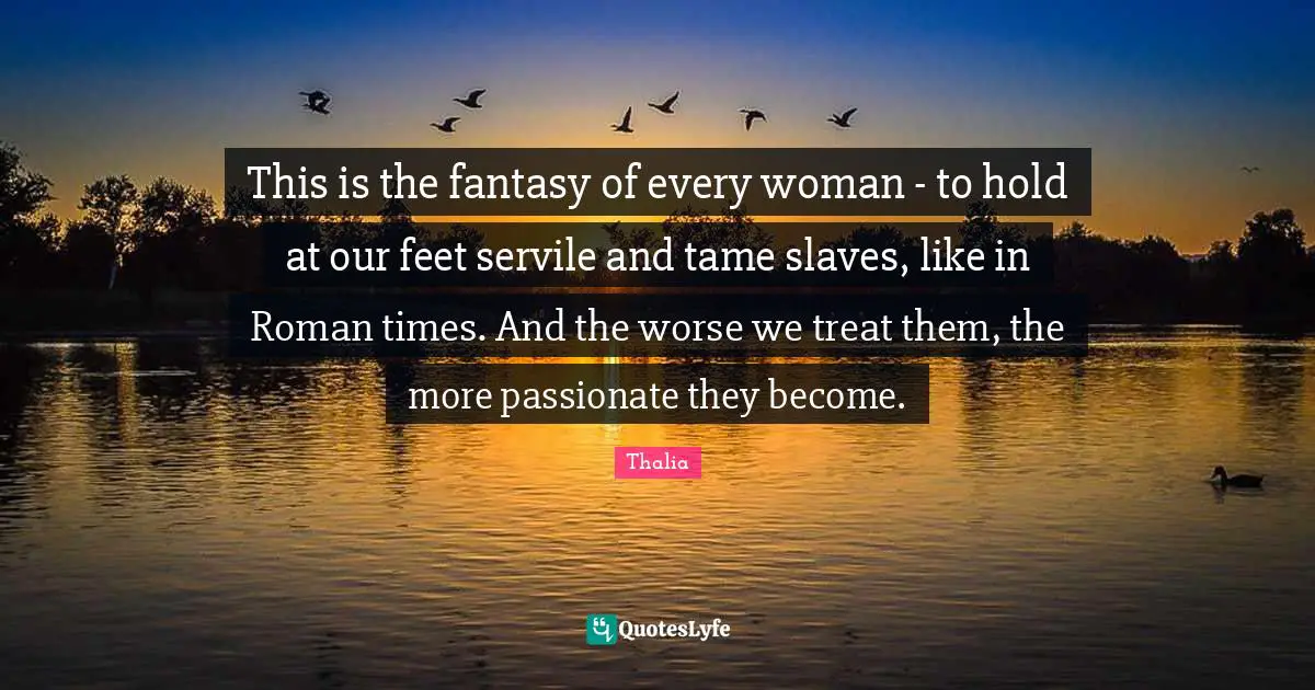 This is the fantasy of every woman - to hold at our feet servile and tame slaves, like in Roman times. And the worse we treat them, the more passionate they become.