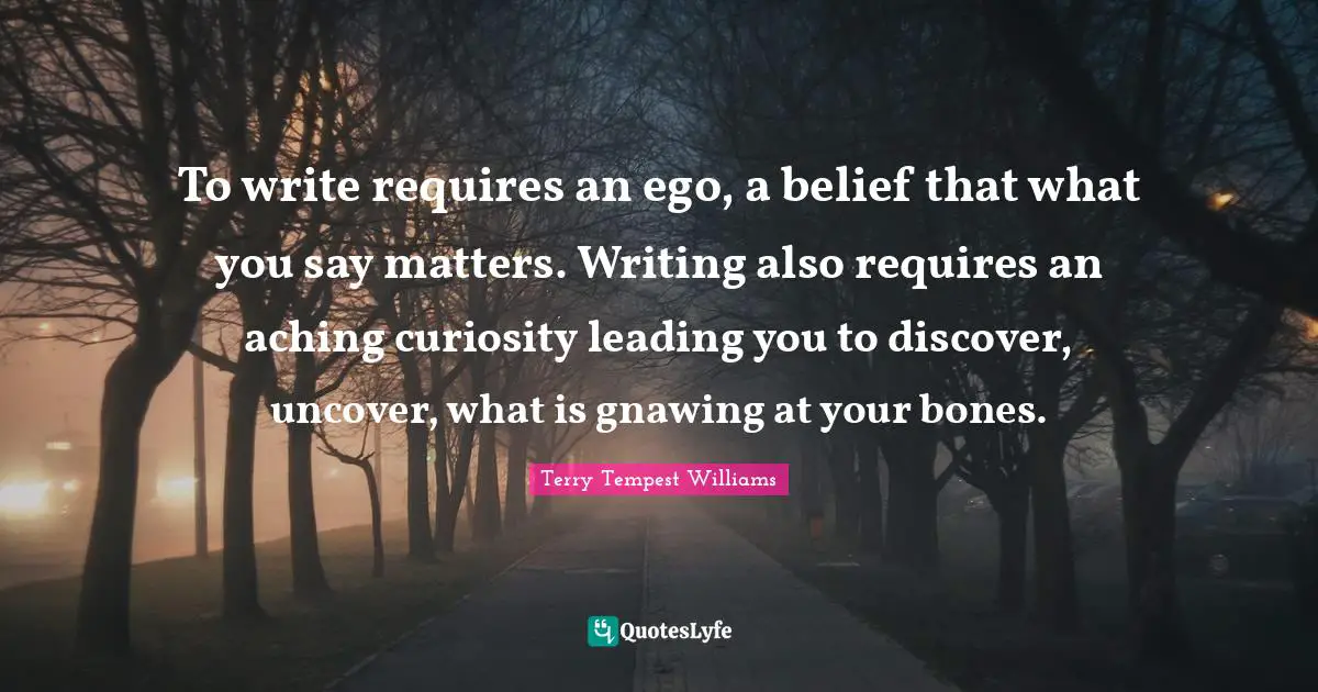 To write requires an ego, a belief that what you say matters. Writing also requires an aching curiosity leading you to discover, uncover, what is gnawing at your bones.