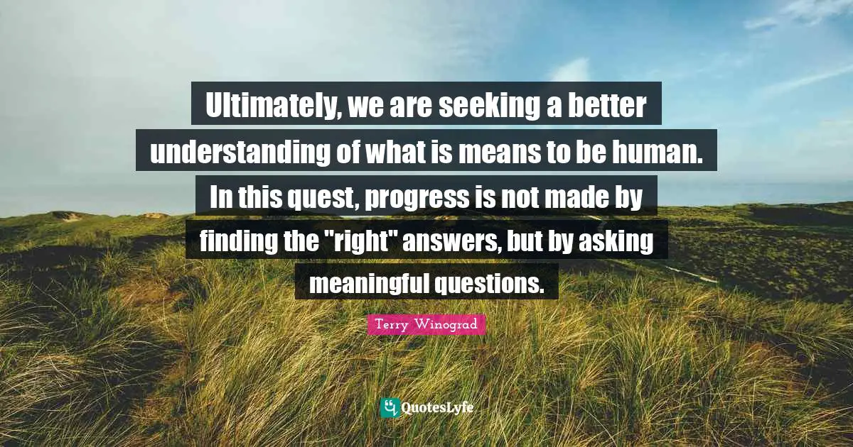 Ultimately, we are seeking a better understanding of what is means to be human. In this quest, progress is not made by finding the "right" answers, but by asking meaningful questions.