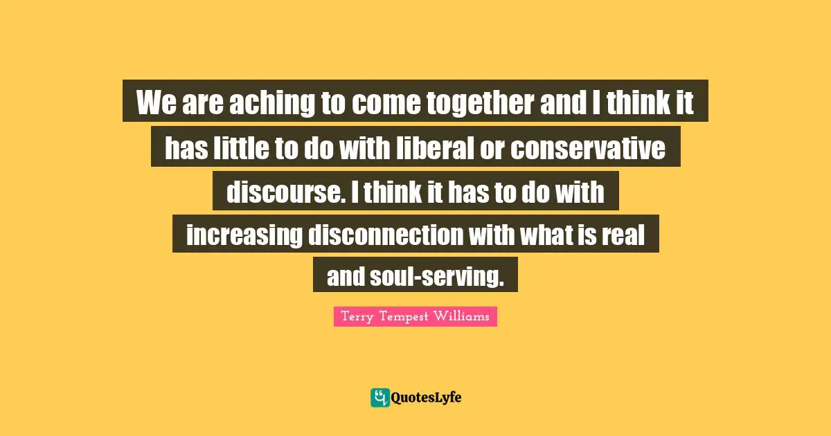 Disconnection Quotes: "We are aching to come together and I think it has little to do with liberal or conservative discourse. I think it has to do with increasing disconnection with what is real and soul-serving."
