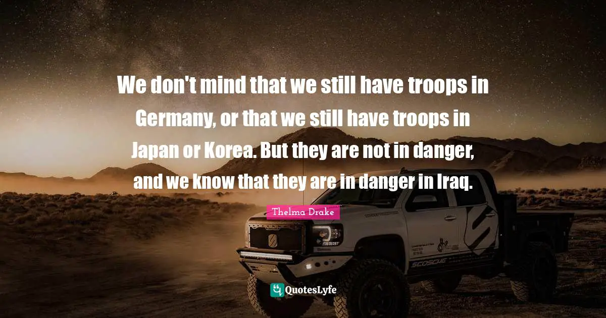 Japan Quotes: "We don't mind that we still have troops in Germany, or that we still have troops in Japan or Korea. But they are not in danger, and we know that they are in danger in Iraq."