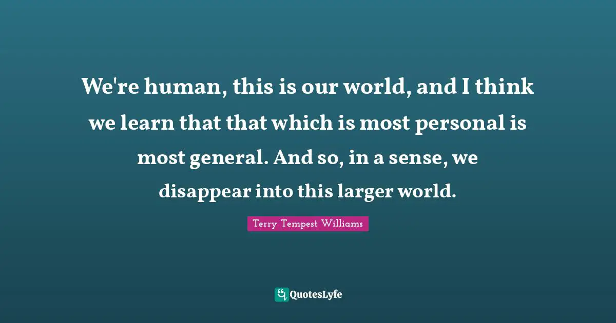 We're human, this is our world, and I think we learn that that which is most personal is most general. And so, in a sense, we disappear into this larger world.
