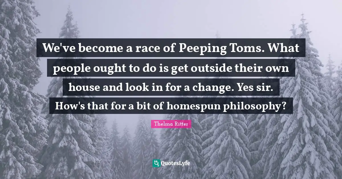 We've become a race of Peeping Toms. What people ought to do is get outside their own house and look in for a change. Yes sir. How's that for a bit of homespun philosophy?