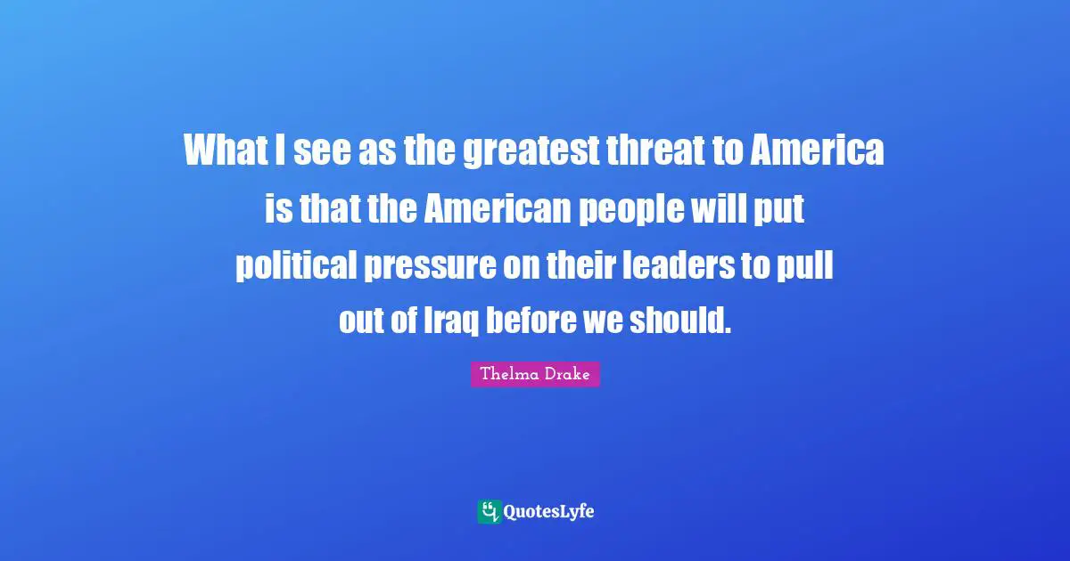 What I see as the greatest threat to America is that the American people will put political pressure on their leaders to pull out of Iraq before we should.