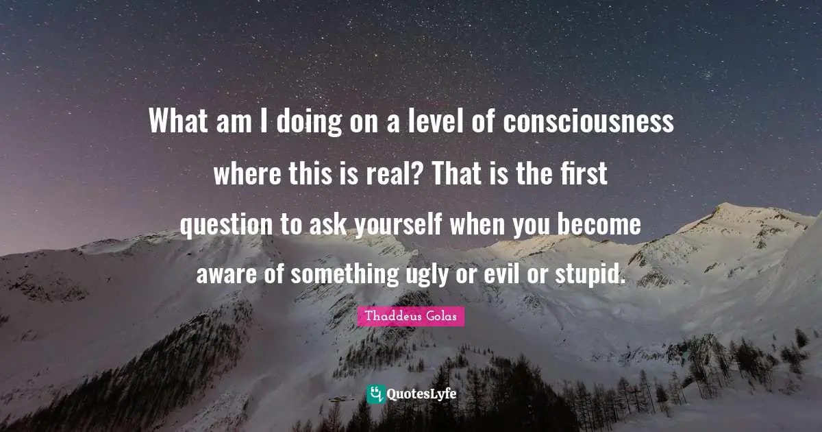 What am I doing on a level of consciousness where this is real? That is the first question to ask yourself when you become aware of something ugly or evil or stupid.