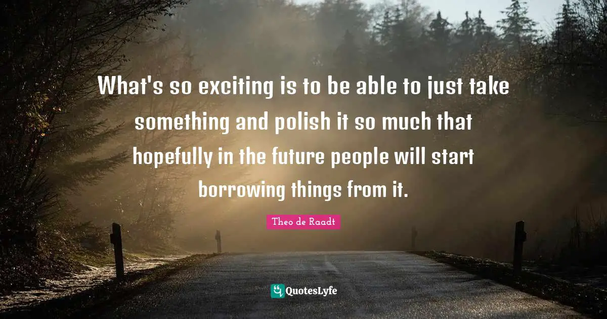 Borrowing Quotes: "What's so exciting is to be able to just take something and polish it so much that hopefully in the future people will start borrowing things from it."