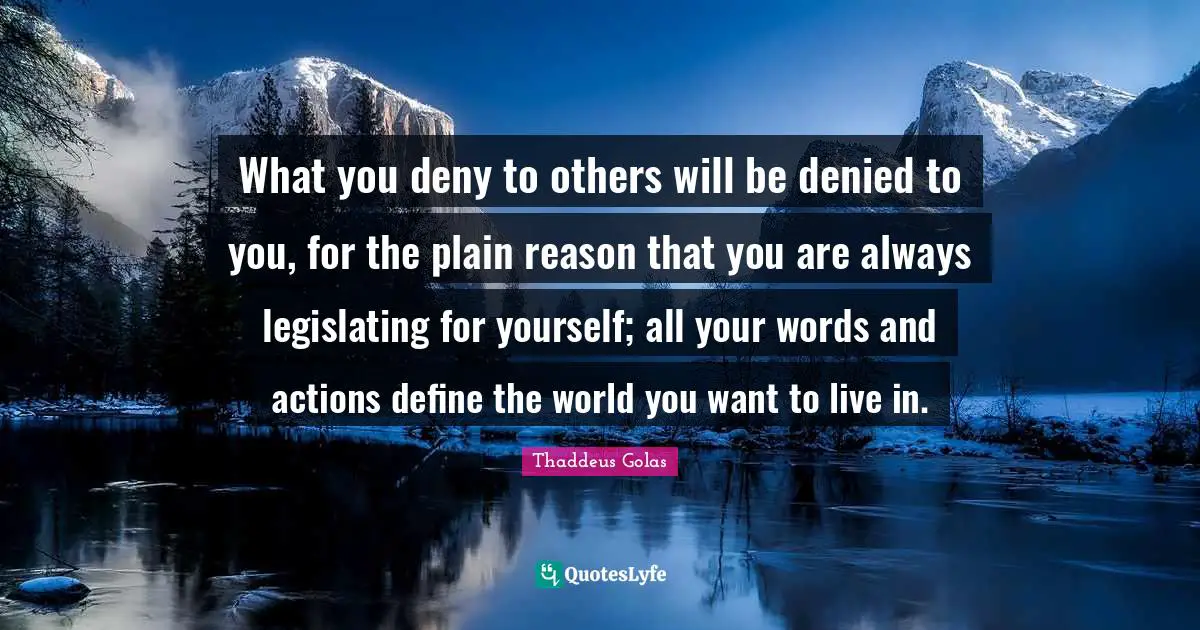 What you deny to others will be denied to you, for the plain reason that you are always legislating for yourself; all your words and actions define the world you want to live in.