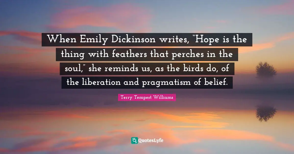 Pragmatism Quotes: "When Emily Dickinson writes, “Hope is the thing with feathers that perches in the soul,” she reminds us, as the birds do, of the liberation and pragmatism of belief."