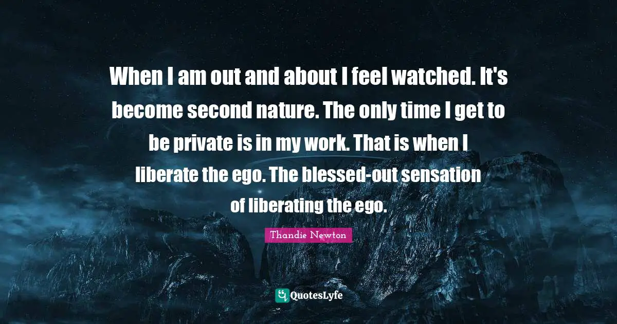 When I am out and about I feel watched. It's become second nature. The only time I get to be private is in my work. That is when I liberate the ego. The blessed-out sensation of liberating the ego.
