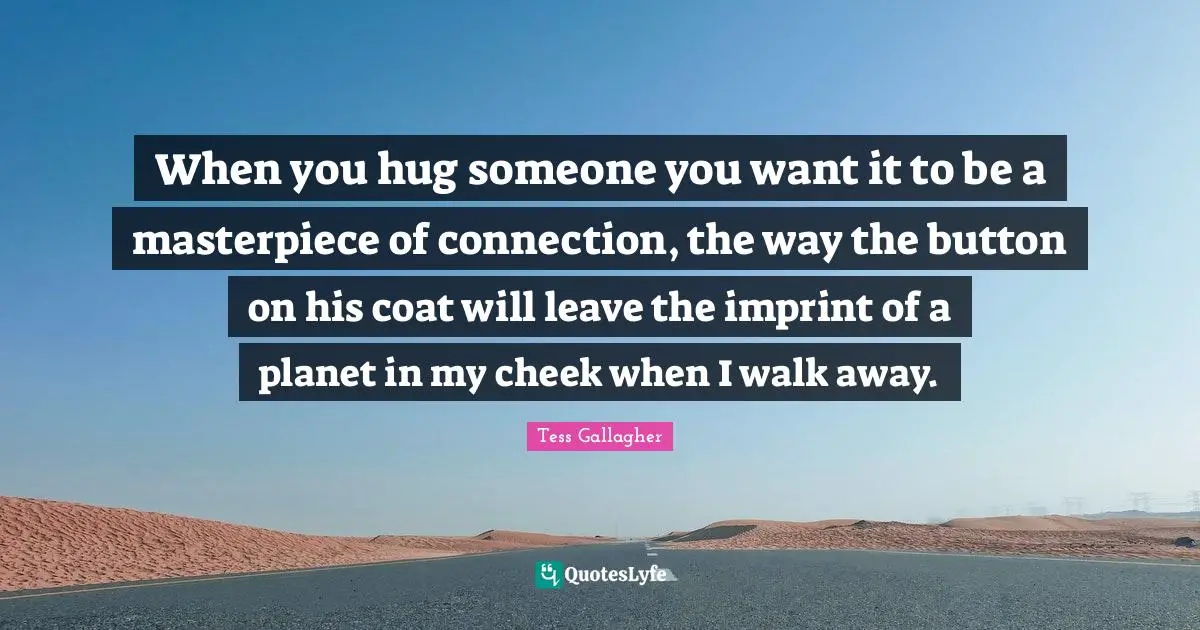 When you hug someone you want it to be a masterpiece of connection, the way the button on his coat will leave the imprint of a planet in my cheek when I walk away.