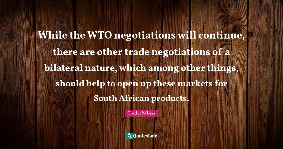 While the WTO negotiations will continue, there are other trade negotiations of a bilateral nature, which among other things, should help to open up these markets for South African products.