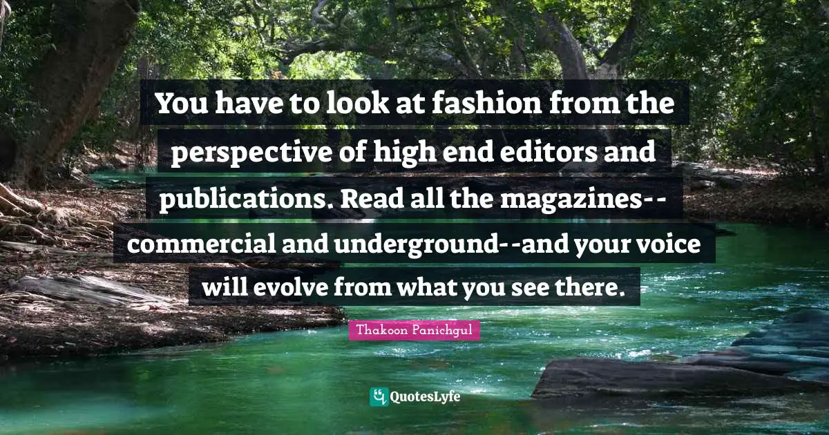 You have to look at fashion from the perspective of high end editors and publications. Read all the magazines--commercial and underground--and your voice will evolve from what you see there.