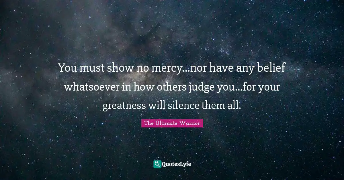 Greatness Quotes: "You must show no mercy...nor have any belief whatsoever in how others judge you...for your greatness will silence them all."