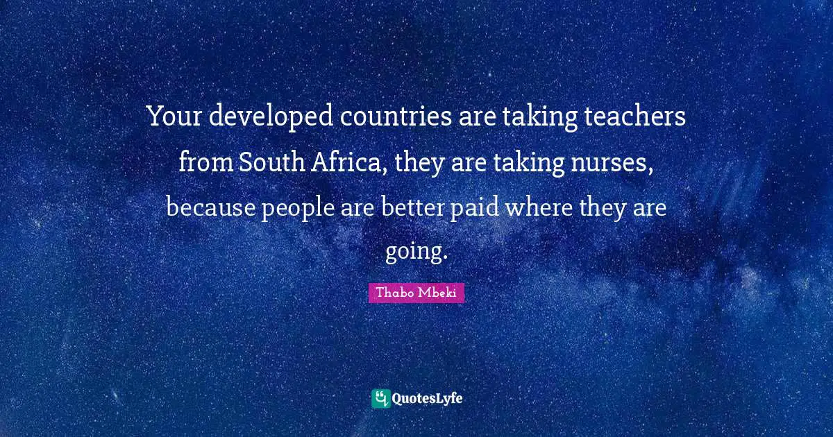 Your developed countries are taking teachers from South Africa, they are taking nurses, because people are better paid where they are going.