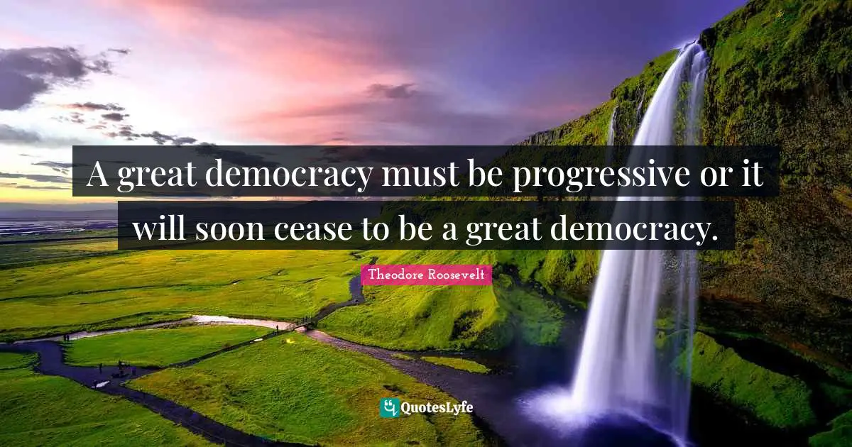 A great democracy must be progressive or it will soon cease to be a great democracy.