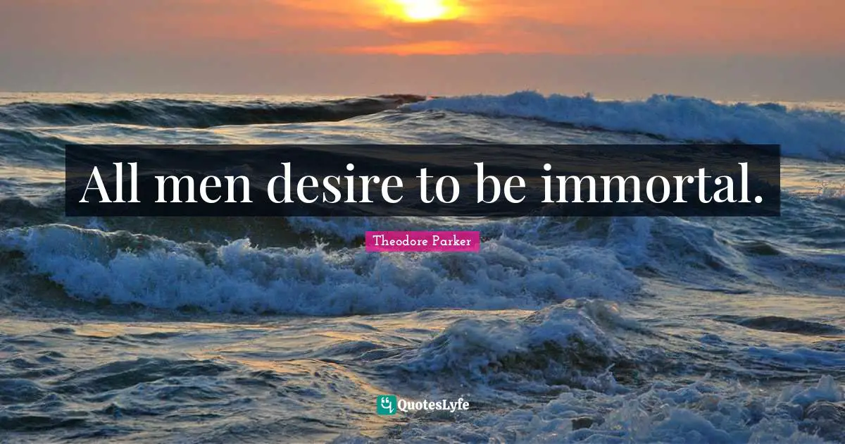 All men desire to be immortal.