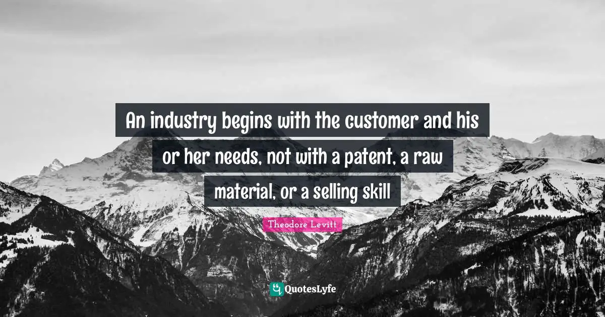 An industry begins with the customer and his or her needs, not with a patent, a raw material, or a selling skill