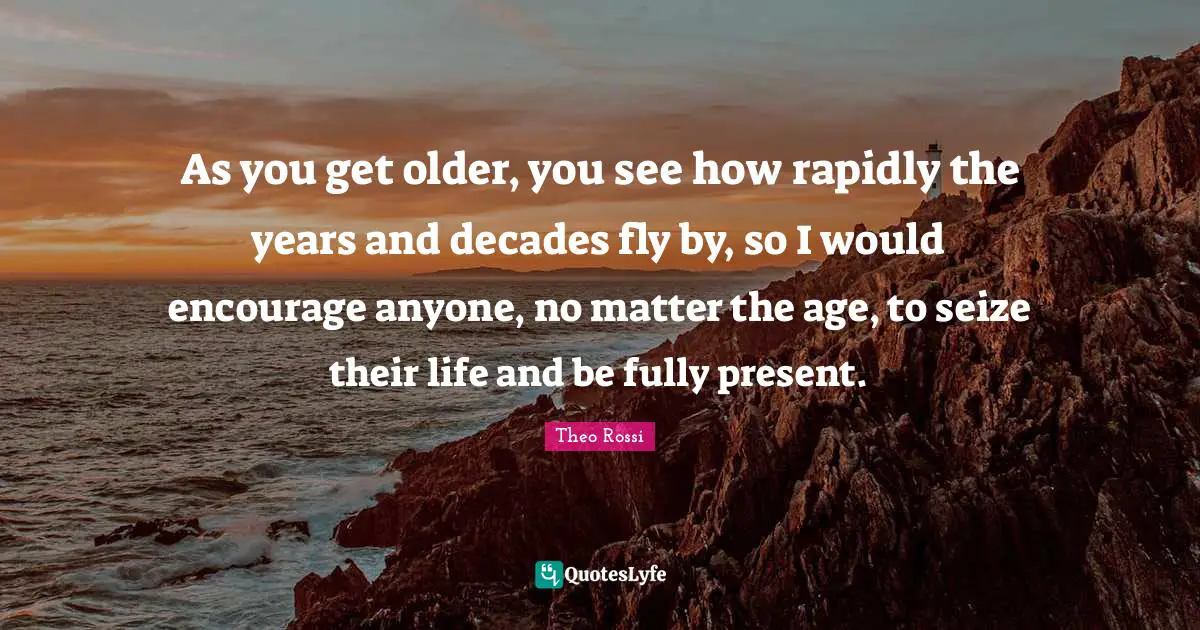 As you get older, you see how rapidly the years and decades fly by, so I would encourage anyone, no matter the age, to seize their life and be fully present.