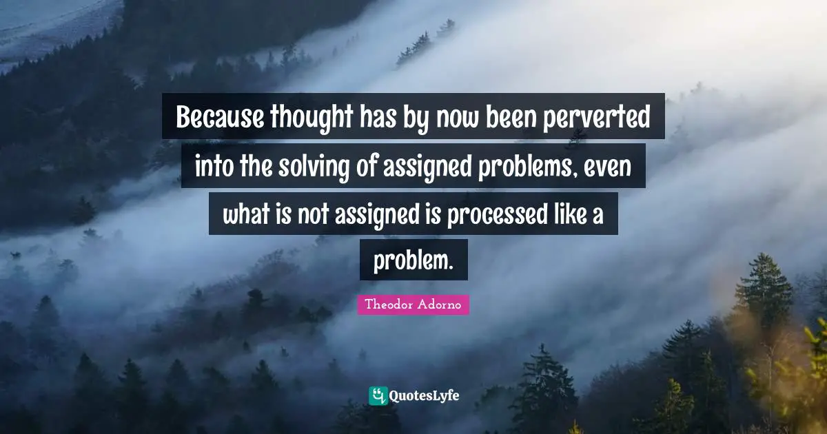 Because thought has by now been perverted into the solving of assigned problems, even what is not assigned is processed like a problem.
