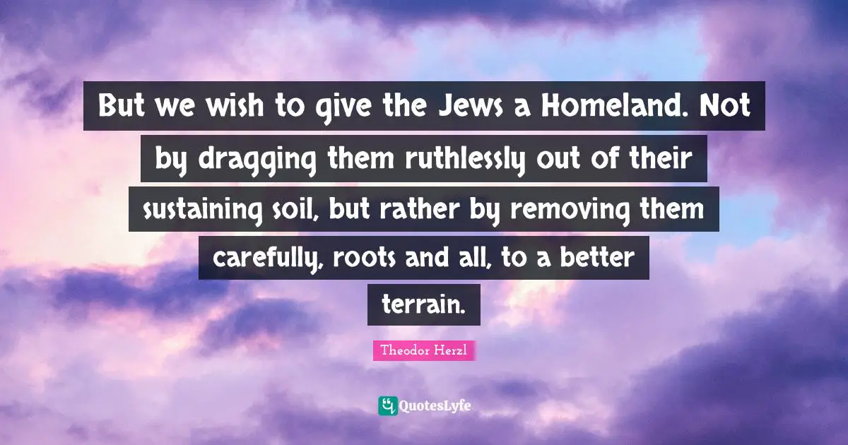 But we wish to give the Jews a Homeland. Not by dragging them ruthlessly out of their sustaining soil, but rather by removing them carefully, roots and all, to a better terrain.
