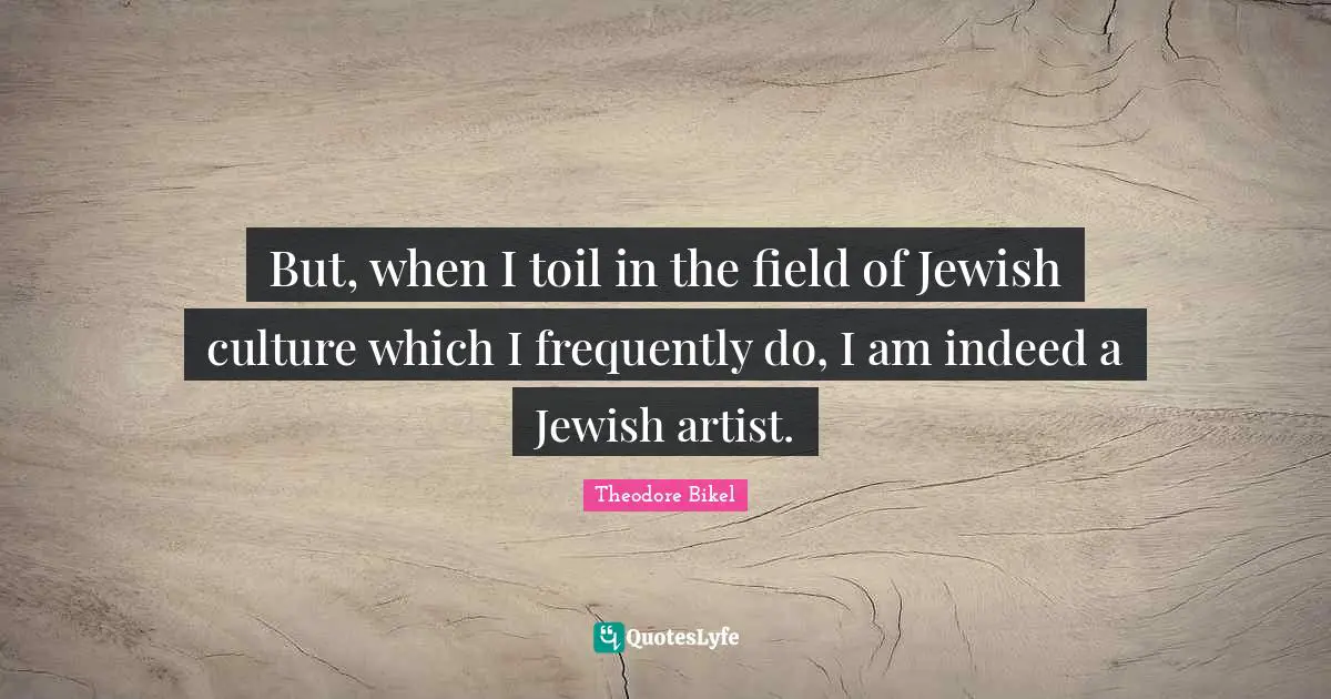But, when I toil in the field of Jewish culture which I frequently do, I am indeed a Jewish artist.