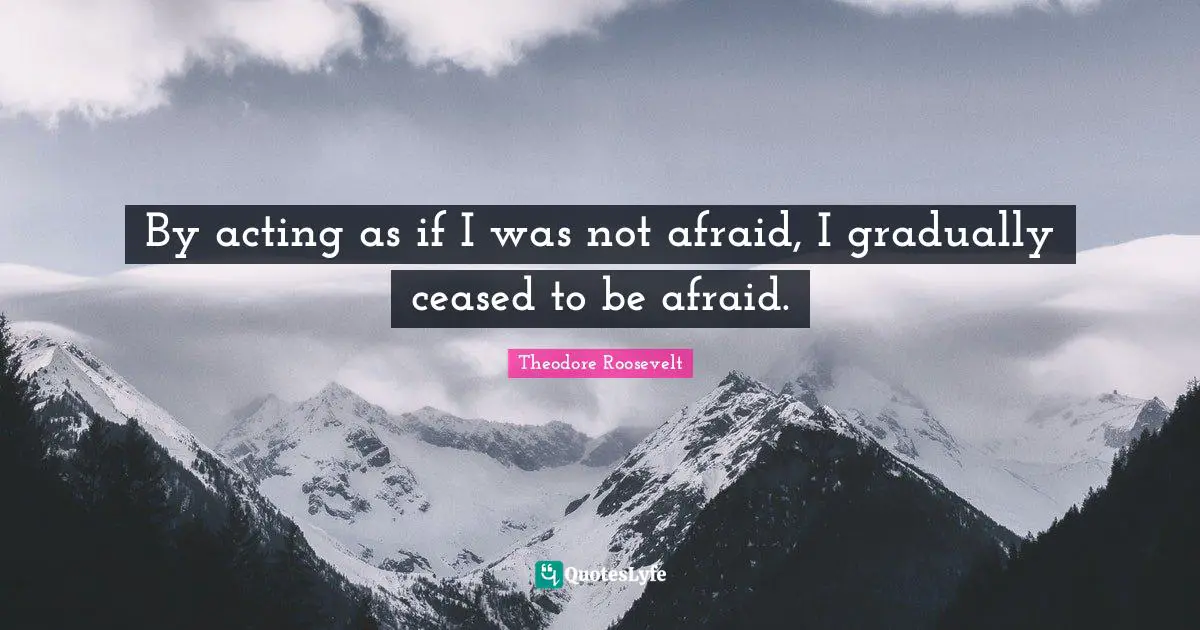 By acting as if I was not afraid, I gradually ceased to be afraid.