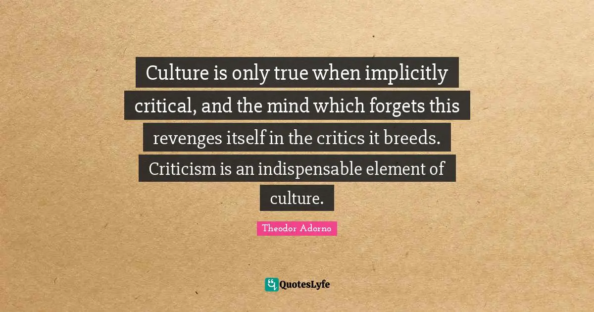 Theodor Adorno Quotes: "Culture is only true when implicitly critical, and the mind which forgets this revenges itself in the critics it breeds. Criticism is an indispensable element of culture."
