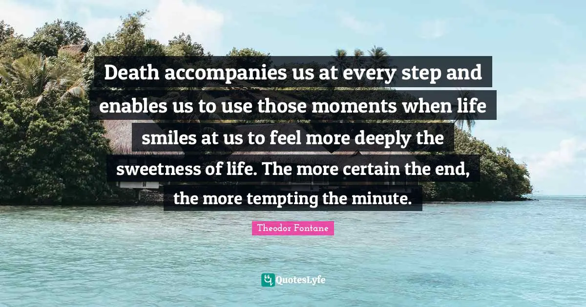 Death accompanies us at every step and enables us to use those moments when life smiles at us to feel more deeply the sweetness of life. The more certain the end, the more tempting the minute.