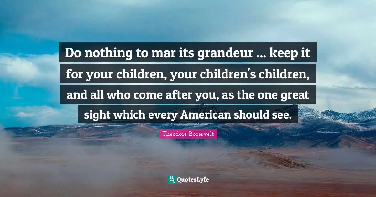Do nothing to mar its grandeur ... keep it for your children, your children's children, and all who come after you, as the one great sight which every American should see.