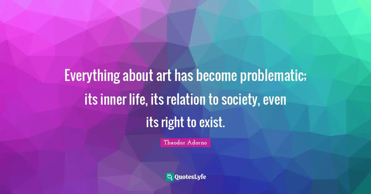 Theodor Adorno Quotes: "Everything about art has become problematic; its inner life, its relation to society, even its right to exist."