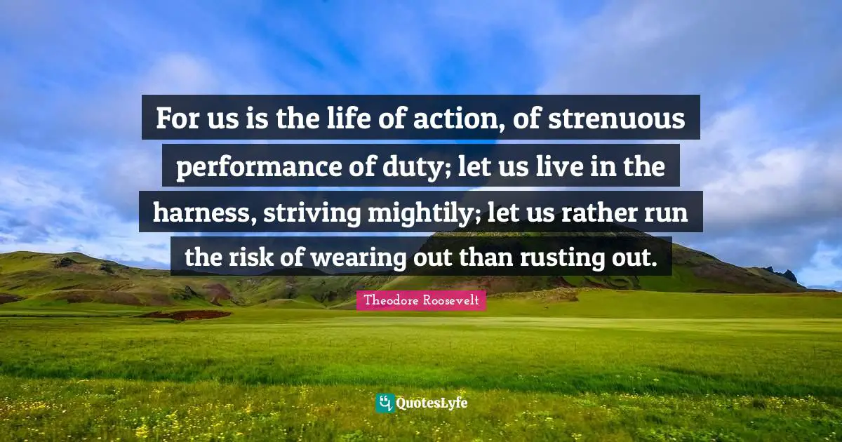 For us is the life of action, of strenuous performance of duty; let us live in the harness, striving mightily; let us rather run the risk of wearing out than rusting out.
