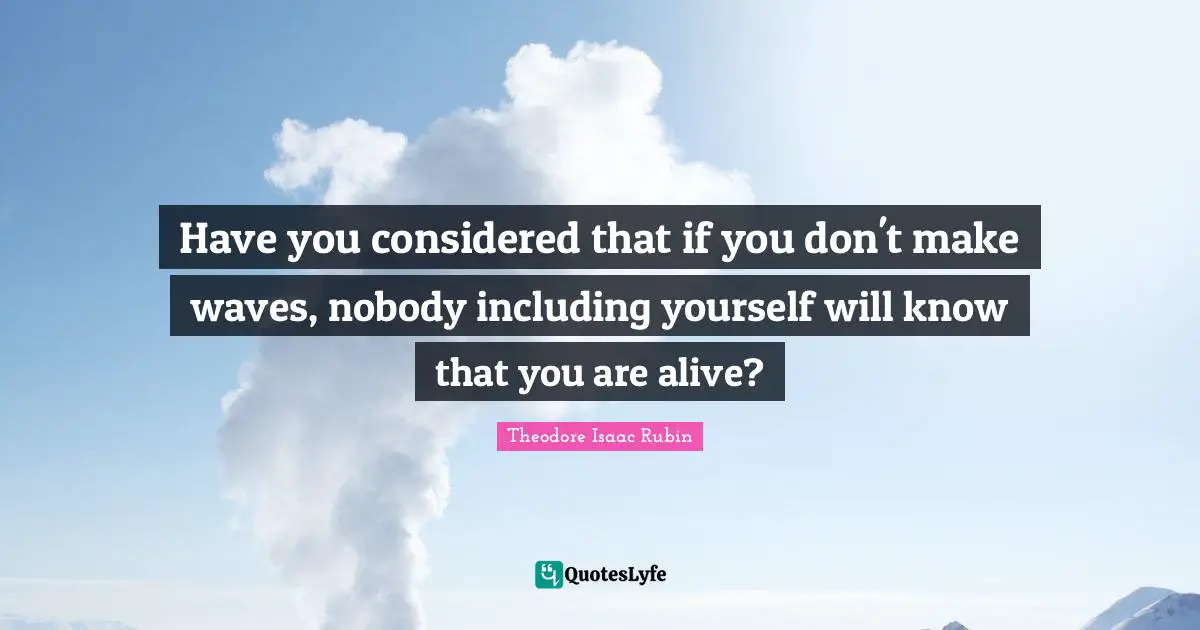 Have you considered that if you don't make waves, nobody including yourself will know that you are alive?