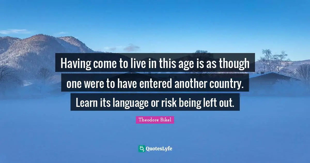 Having come to live in this age is as though one were to have entered another country. Learn its language or risk being left out.