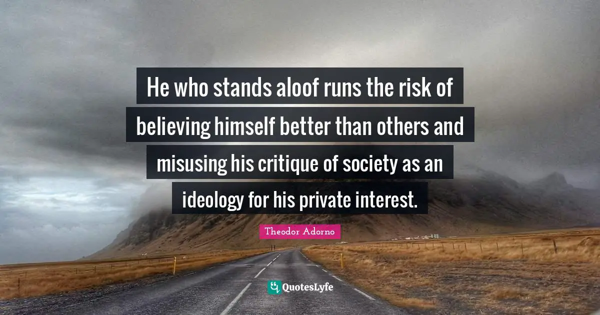 Theodor Adorno Quotes: "He who stands aloof runs the risk of believing himself better than others and misusing his critique of society as an ideology for his private interest."
