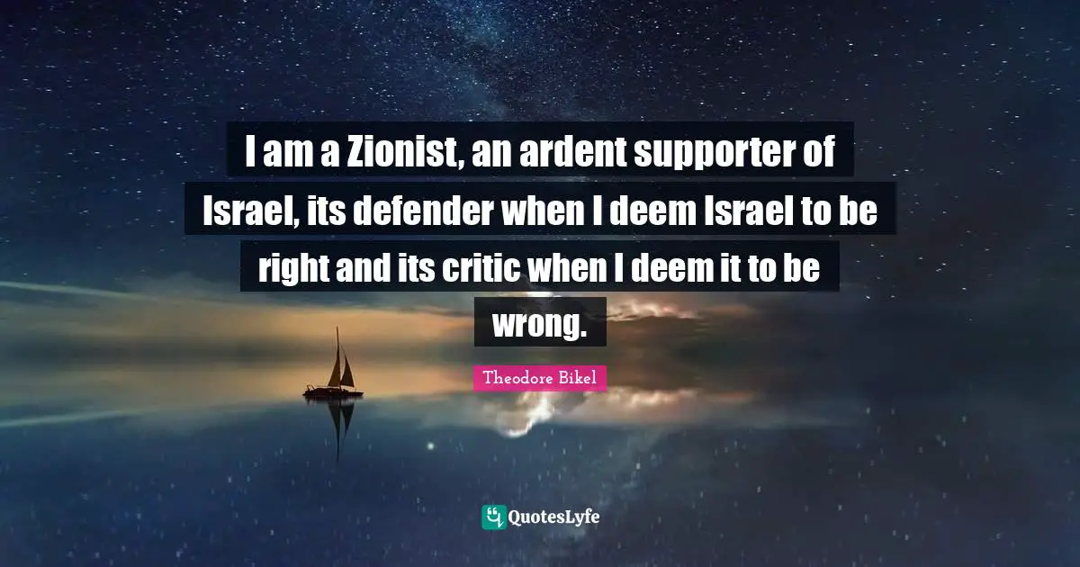 I am a Zionist, an ardent supporter of Israel, its defender when I deem Israel to be right and its critic when I deem it to be wrong.