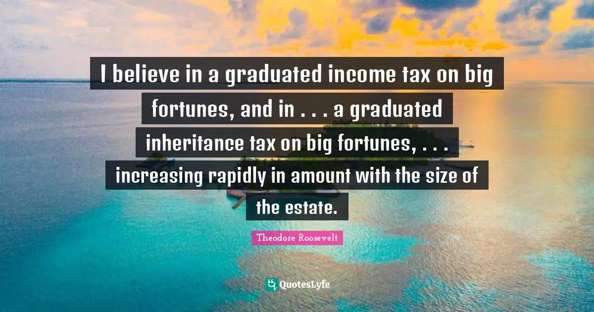 Income Quotes: "I believe in a graduated income tax on big fortunes, and in . . . a graduated inheritance tax on big fortunes, . . . increasing rapidly in amount with the size of the estate."