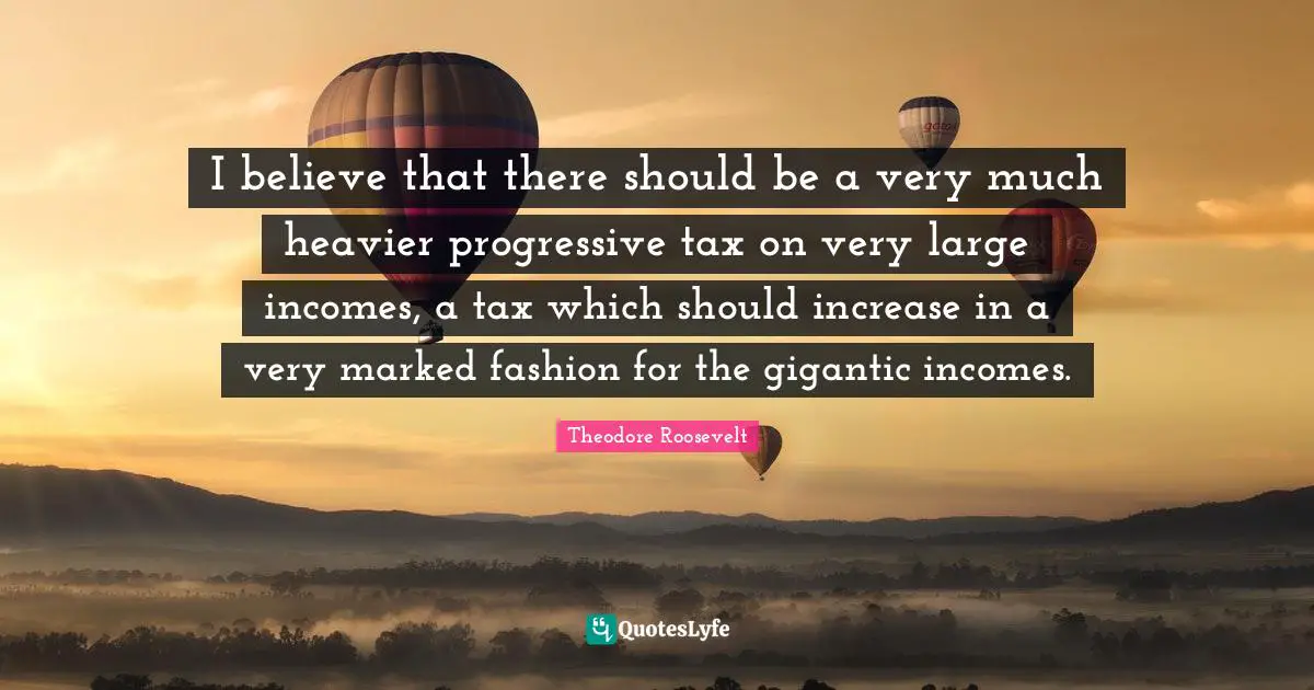 I believe that there should be a very much heavier progressive tax on very large incomes, a tax which should increase in a very marked fashion for the gigantic incomes.